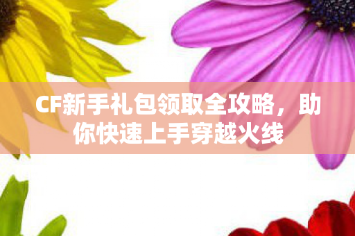 CF新手礼包领取全攻略,助你快速上手穿越火线 CF新手礼包领取全攻略,助你快速上手穿越火线