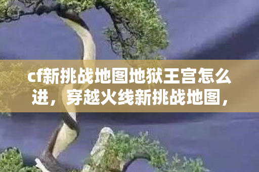 cf新挑战地图地狱王宫怎么进,穿越火线新挑战地图,地狱王宫 cf新挑战地图地狱王宫怎么进,穿越火线新挑战地图,地狱王宫