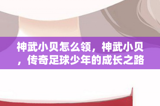 神武小贝怎么领,神武小贝,传奇足球少年的成长之路 神武小贝怎么领,神武小贝,传奇足球少年的成长之路