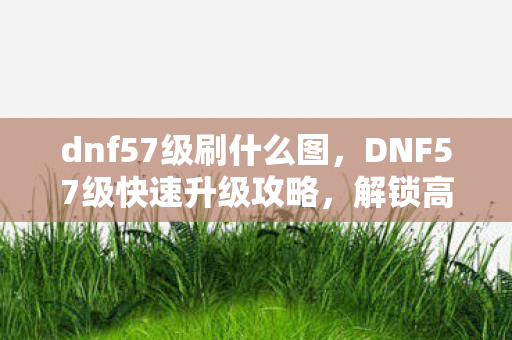dnf57级刷什么图,DNF57级快速升级攻略,解锁高效升级路线 dnf57级刷什么图,DNF57级快速升级攻略,解锁高效升级路线