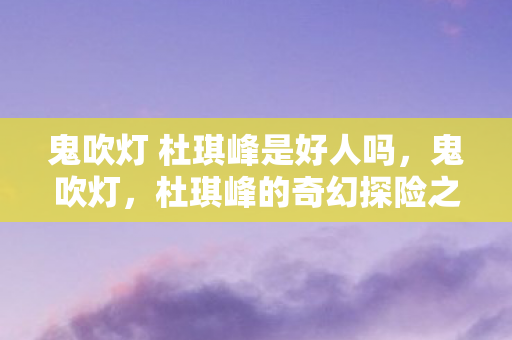 鬼吹灯 杜琪峰是好人吗,鬼吹灯,杜琪峰的奇幻探险之旅 鬼吹灯 杜琪峰是好人吗,鬼吹灯,杜琪峰的奇幻探险之旅