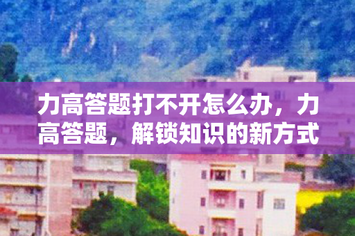 力高答题打不开怎么办,力高答题,解锁知识的新方式 力高答题打不开怎么办,力高答题,解锁知识的新方式
