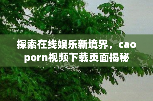 探索在线娱乐新境界,caoporn视频下载页面揭秘 探索在线娱乐新境界,caoporn视频下载页面揭秘