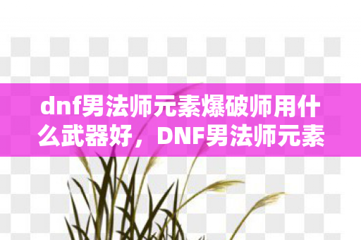 dnf男法师元素爆破师用什么武器好,DNF男法师元素爆破师武器选择指南 dnf男法师元素爆破师用什么武器好,DNF男法师元素爆破师武器选择指南