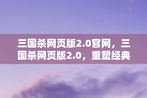 三国杀网页版2.0官网,三国杀网页版2.0,重塑经典,再掀策略卡牌风暴 三国杀网页版2.0官网,三国杀网页版2.0,重塑经典,再掀策略卡牌风暴