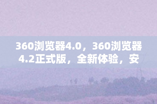360浏览器4.0,360浏览器4.2正式版,全新体验,安全升级 360浏览器4.0,360浏览器4.2正式版,全新体验,安全升级