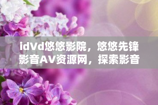 id∨d悠悠影院,悠悠先锋影音AV资源网,探索影音世界的无尽宝藏 id∨d悠悠影院,悠悠先锋影音AV资源网,探索影音世界的无尽宝藏
