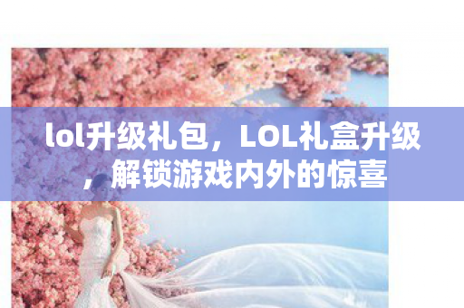 lol升级礼包，LOL礼盒升级，解锁游戏内外的惊喜
