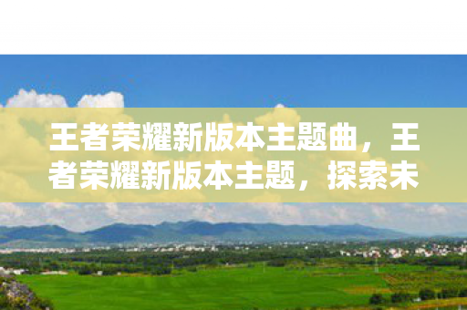 王者荣耀新版本主题曲,王者荣耀新版本主题,探索未知,挑战极限 王者荣耀新版本主题曲,王者荣耀新版本主题,探索未知,挑战极限
