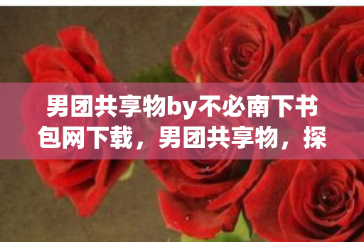 男团共享物by不必南下书包网下载,男团共享物,探索男性友谊的深层意义 男团共享物by不必南下书包网下载,男团共享物,探索男性友谊的深层意义