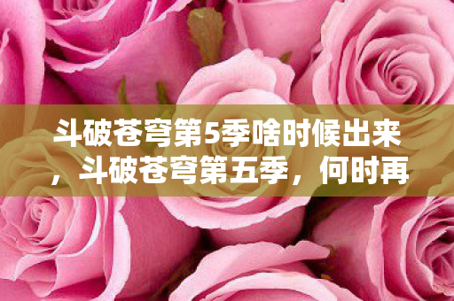 斗破苍穹第5季啥时候出来,斗破苍穹第五季,何时再现斗气大陆的辉煌? 斗破苍穹第5季啥时候出来,斗破苍穹第五季,何时再现斗气大陆的辉煌?