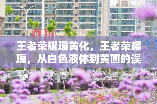 王者荣耀瑶黄化,王者荣耀瑶,从白色液体到黄画的误解与澄清 王者荣耀瑶黄化,王者荣耀瑶,从白色液体到黄画的误解与澄清