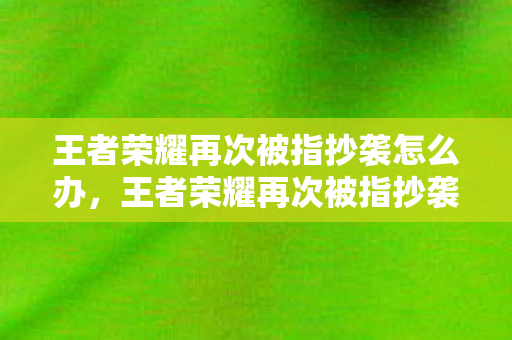 王者荣耀再次被指抄袭怎么办,王者荣耀再次被指抄袭,原创与模仿的界限何在? 王者荣耀再次被指抄袭怎么办,王者荣耀再次被指抄袭,原创与模仿的界限何在?