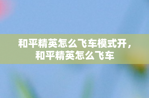 和平精英怎么飞车模式开，和平精英怎么飞车