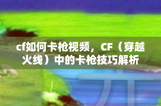 cf如何卡枪视频,CF(穿越火线)中的卡枪技巧解析 cf如何卡枪视频,CF(穿越火线)中的卡枪技巧解析