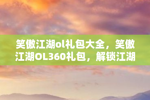笑傲江湖ol礼包大全，笑傲江湖OL360礼包，解锁江湖之旅的必备神器