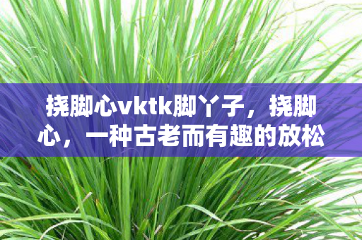 挠脚心vktk脚丫子，挠脚心，一种古老而有趣的放松方式