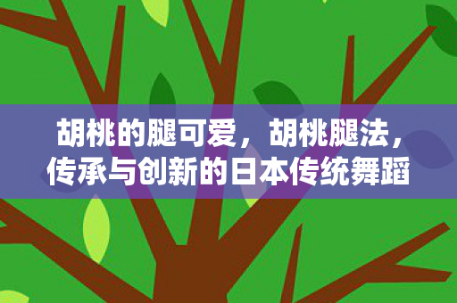 胡桃的腿可爱,胡桃腿法,传承与创新的日本传统舞蹈艺术 胡桃的腿可爱,胡桃腿法,传承与创新的日本传统舞蹈艺术