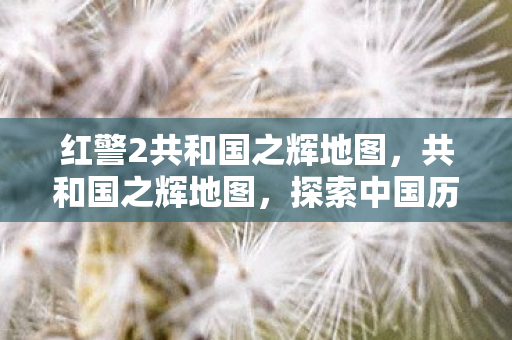 红警2共和国之辉地图，共和国之辉地图，探索中国历史上的光辉篇章