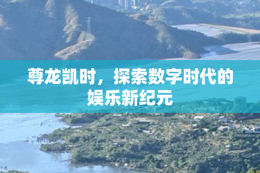 尊龙凯时,探索数字时代的娱乐新纪元 尊龙凯时,探索数字时代的娱乐新纪元