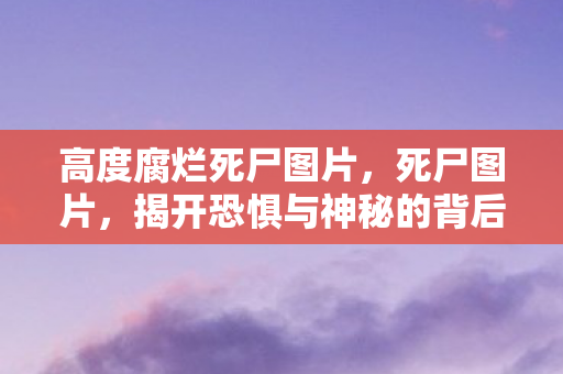 高度腐烂死尸图片,死尸图片,揭开恐惧与神秘的背后 高度腐烂死尸图片,死尸图片,揭开恐惧与神秘的背后