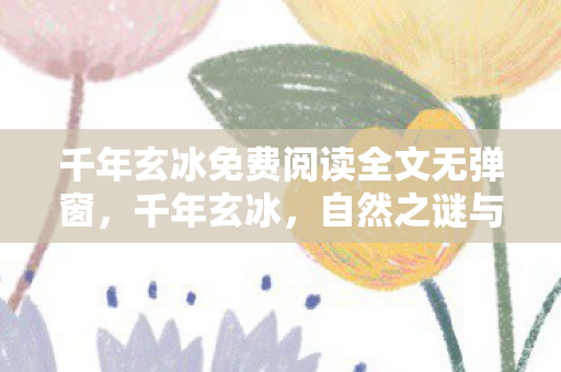 千年玄冰免费阅读全文无弹窗,千年玄冰,自然之谜与神秘传说 千年玄冰免费阅读全文无弹窗,千年玄冰,自然之谜与神秘传说