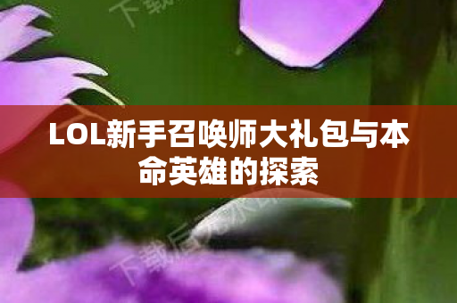 LOL新手召唤师大礼包与本命英雄的探索 LOL新手召唤师大礼包与本命英雄的探索