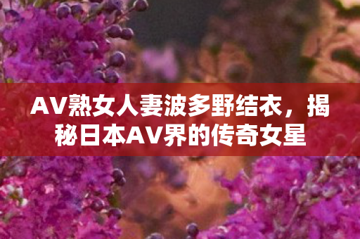 AV熟女人妻波多野结衣,揭秘日本AV界的传奇女星 AV熟女人妻波多野结衣,揭秘日本AV界的传奇女星