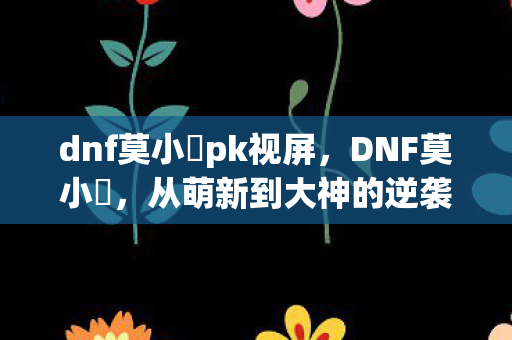 dnf莫小囧pk视屏,DNF莫小囧,从萌新到大神的逆袭之路 dnf莫小囧pk视屏,DNF莫小囧,从萌新到大神的逆袭之路