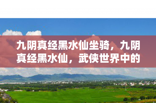 九阴真经黑水仙坐骑,九阴真经黑水仙,武侠世界中的神秘传说 九阴真经黑水仙坐骑,九阴真经黑水仙,武侠世界中的神秘传说