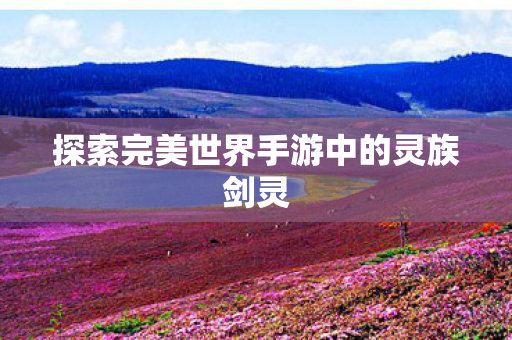 探索完美世界手游中的灵族剑灵 探索完美世界手游中的灵族剑灵