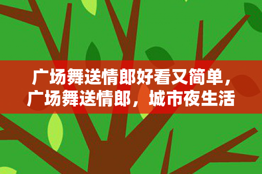 广场舞送情郎好看又简单,广场舞送情郎,城市夜生活的浪漫风情 广场舞送情郎好看又简单,广场舞送情郎,城市夜生活的浪漫风情