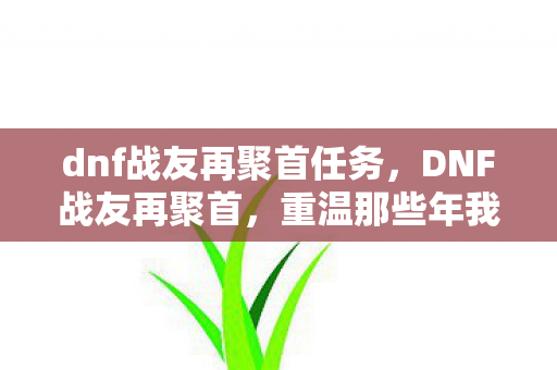 dnf战友再聚首任务,DNF战友再聚首,重温那些年我们一起刷图的时光 dnf战友再聚首任务,DNF战友再聚首,重温那些年我们一起刷图的时光