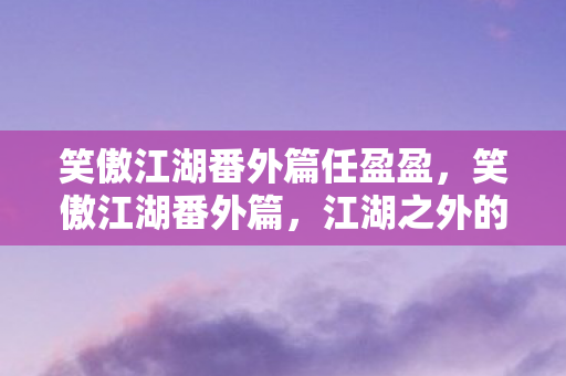 笑傲江湖番外篇任盈盈,笑傲江湖番外篇,江湖之外的宁静 笑傲江湖番外篇任盈盈,笑傲江湖番外篇,江湖之外的宁静