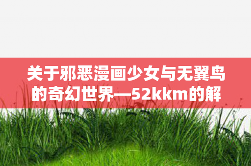 关于邪恶漫画少女与无翼鸟的奇幻世界—52kkm的解读 关于邪恶漫画少女与无翼鸟的奇幻世界—52kkm的解读