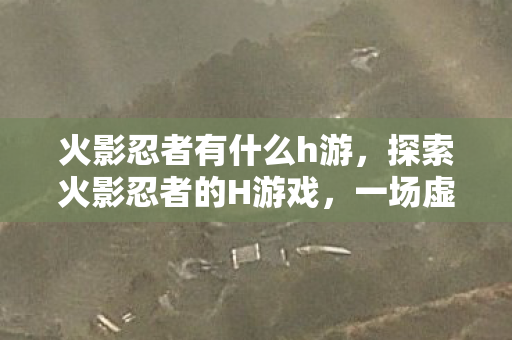 火影忍者有什么h游,探索火影忍者的H游戏,一场虚构的冒险 火影忍者有什么h游,探索火影忍者的H游戏,一场虚构的冒险
