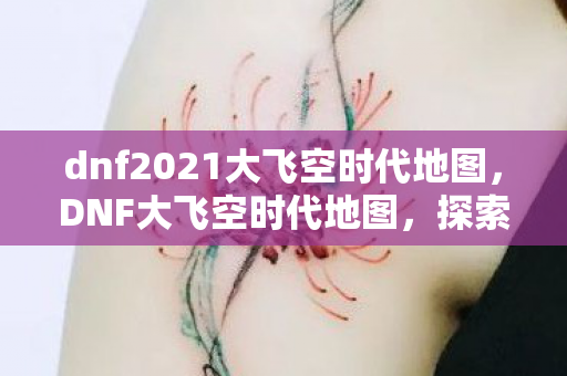 dnf2021大飞空时代地图,DNF大飞空时代地图,探索未知领域的冒险之旅 dnf2021大飞空时代地图,DNF大飞空时代地图,探索未知领域的冒险之旅