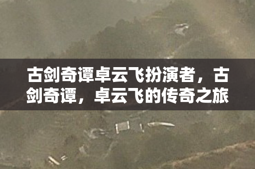 古剑奇谭卓云飞扮演者,古剑奇谭,卓云飞的传奇之旅 古剑奇谭卓云飞扮演者,古剑奇谭,卓云飞的传奇之旅