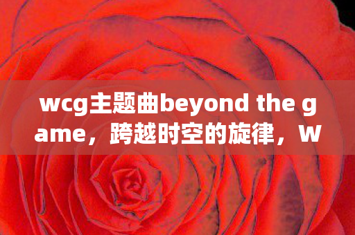 wcg主题曲beyond the game，跨越时空的旋律，WCG主题曲的传奇之旅