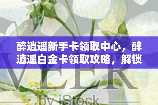 醉逍遥新手卡领取中心,醉逍遥白金卡领取攻略,解锁你的专属特权 醉逍遥新手卡领取中心,醉逍遥白金卡领取攻略,解锁你的专属特权