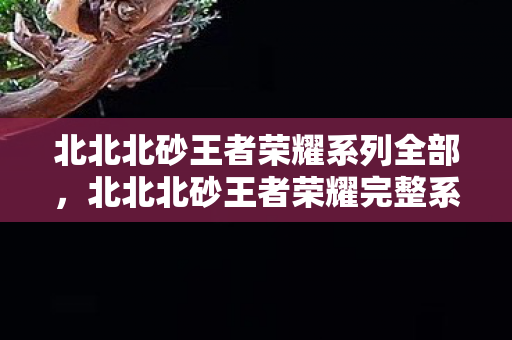 北北北砂王者荣耀系列全部,北北北砂王者荣耀完整系列,从入门到进阶的全面指南 北北北砂王者荣耀系列全部,北北北砂王者荣耀完整系列,从入门到进阶的全面指南