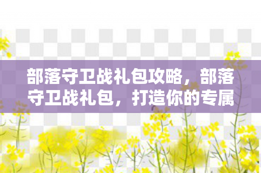 部落守卫战礼包攻略，部落守卫战礼包，打造你的专属游戏王国