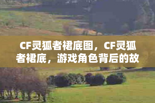 CF灵狐者裙底图,CF灵狐者裙底,游戏角色背后的故事与玩家情感 CF灵狐者裙底图,CF灵狐者裙底,游戏角色背后的故事与玩家情感