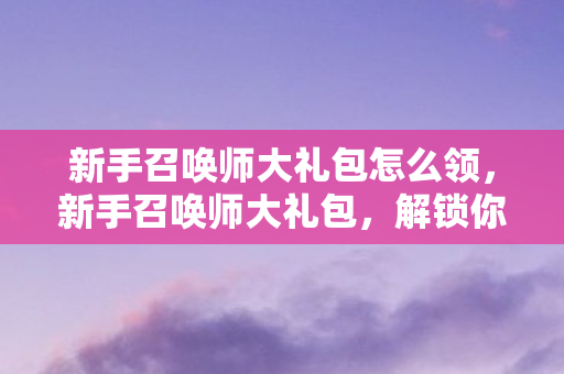 新手召唤师大礼包怎么领,新手召唤师大礼包,解锁你的游戏之旅 新手召唤师大礼包怎么领,新手召唤师大礼包,解锁你的游戏之旅