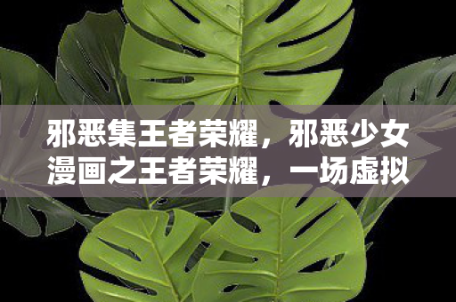 邪恶集王者荣耀,邪恶少女漫画之王者荣耀,一场虚拟与现实的交错 邪恶集王者荣耀,邪恶少女漫画之王者荣耀,一场虚拟与现实的交错