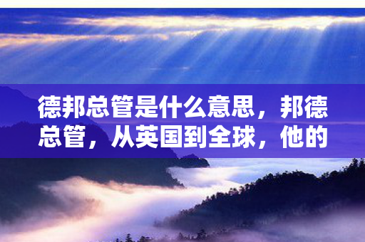德邦总管是什么意思,邦德总管,从英国到全球,他的传奇人生 德邦总管是什么意思,邦德总管,从英国到全球,他的传奇人生