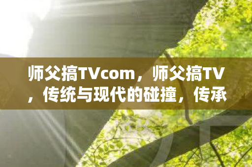 师父搞TVcom,师父搞TV,传统与现代的碰撞,传承与创新的融合 师父搞TVcom,师父搞TV,传统与现代的碰撞,传承与创新的融合