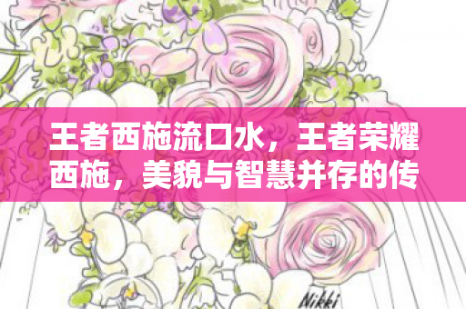 王者西施流口水,王者荣耀西施,美貌与智慧并存的传奇英雄 王者西施流口水,王者荣耀西施,美貌与智慧并存的传奇英雄