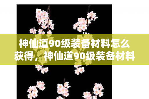 神仙道90级装备材料怎么获得，神仙道90级装备材料全解析