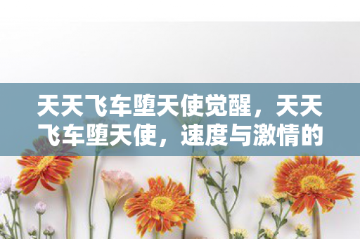 天天飞车堕天使觉醒,天天飞车堕天使,速度与激情的极致体验 天天飞车堕天使觉醒,天天飞车堕天使,速度与激情的极致体验